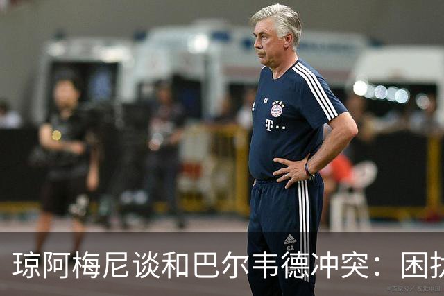 琼阿梅尼谈和巴尔韦德冲突：困扰我的是虚假报道，我们之间没问题